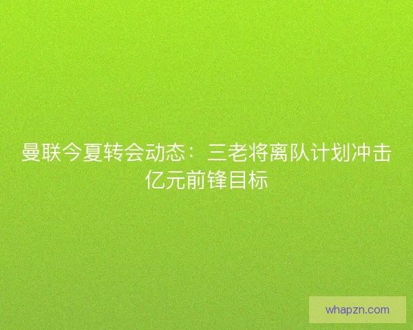 曼联今夏转会动态：三老将离队计划冲击亿元前锋目标