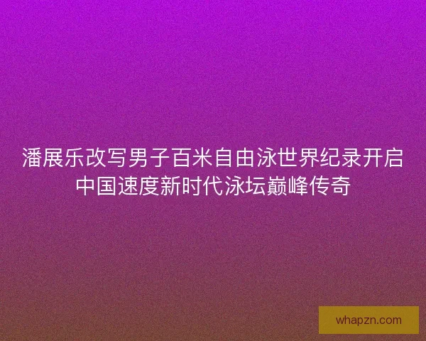 潘展乐改写男子百米自由泳世界纪录开启中国速度新时代泳坛巅峰传奇