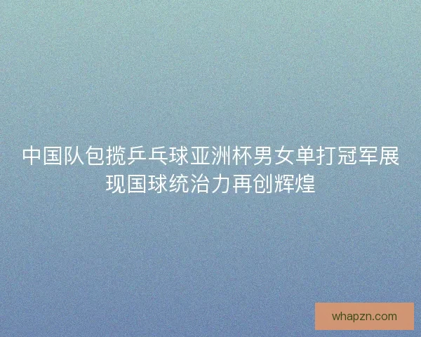 中国队包揽乒乓球亚洲杯男女单打冠军展现国球统治力再创辉煌