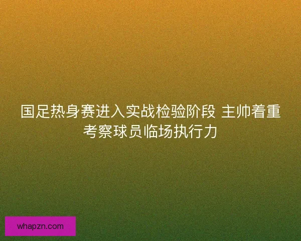 国足热身赛进入实战检验阶段 主帅着重考察球员临场执行力 国足热身赛进入实战检验阶段 主帅着重考察球员临场执行力
