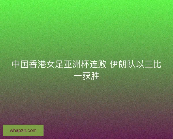 中国香港女足亚洲杯连败 伊朗队以三比一获胜
