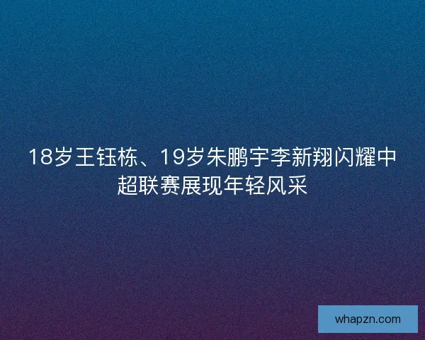 18岁王钰栋、19岁朱鹏宇李新翔闪耀中超联赛展现年轻风采