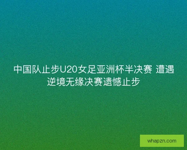 中国队止步U20女足亚洲杯半决赛 遭遇逆境无缘决赛遗憾止步