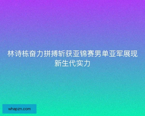 林诗栋奋力拼搏斩获亚锦赛男单亚军展现新生代实力