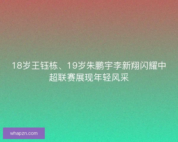 18岁王钰栋、19岁朱鹏宇李新翔闪耀中超联赛展现年轻风采