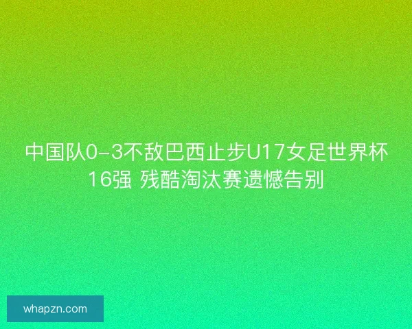 中国队0-3不敌巴西止步U17女足世界杯16强 残酷淘汰赛遗憾告别