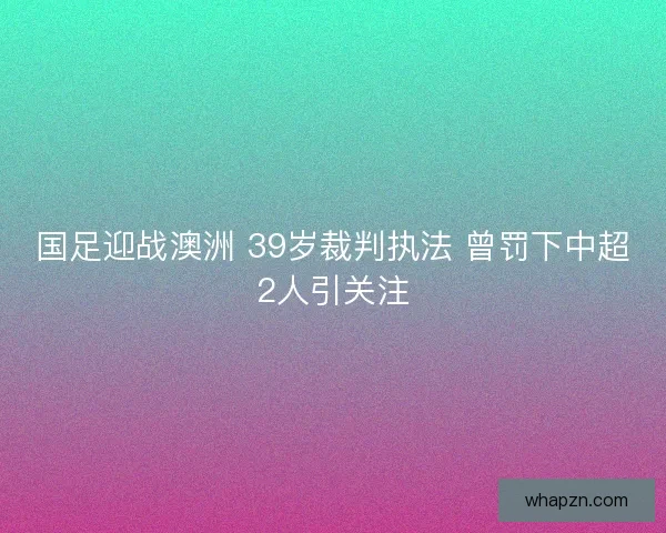 国足迎战澳洲 39岁裁判执法 曾罚下中超2人引关注